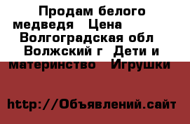 Продам белого медведя › Цена ­ 1 300 - Волгоградская обл., Волжский г. Дети и материнство » Игрушки   